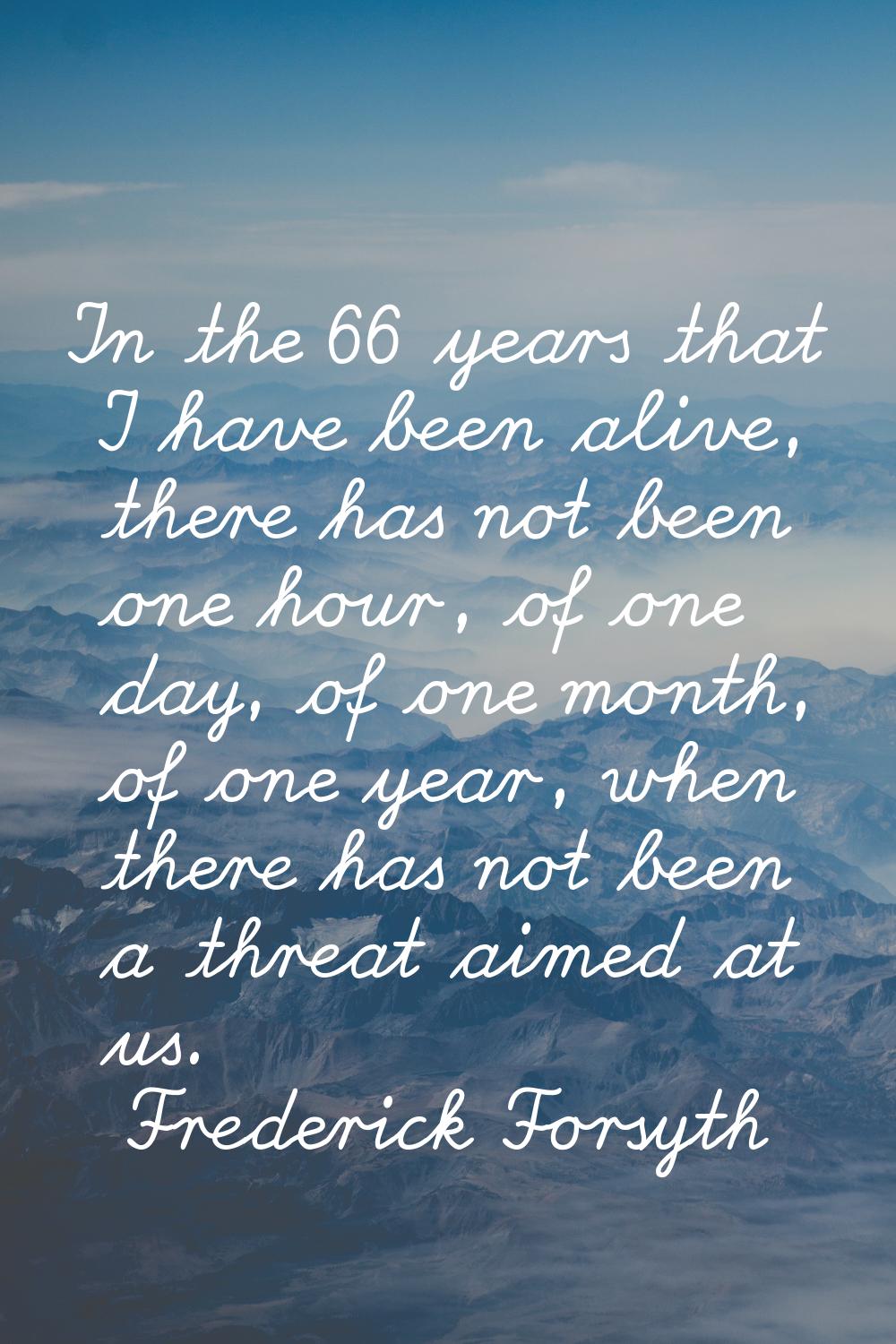 In the 66 years that I have been alive, there has not been one hour, of one day, of one month, of o