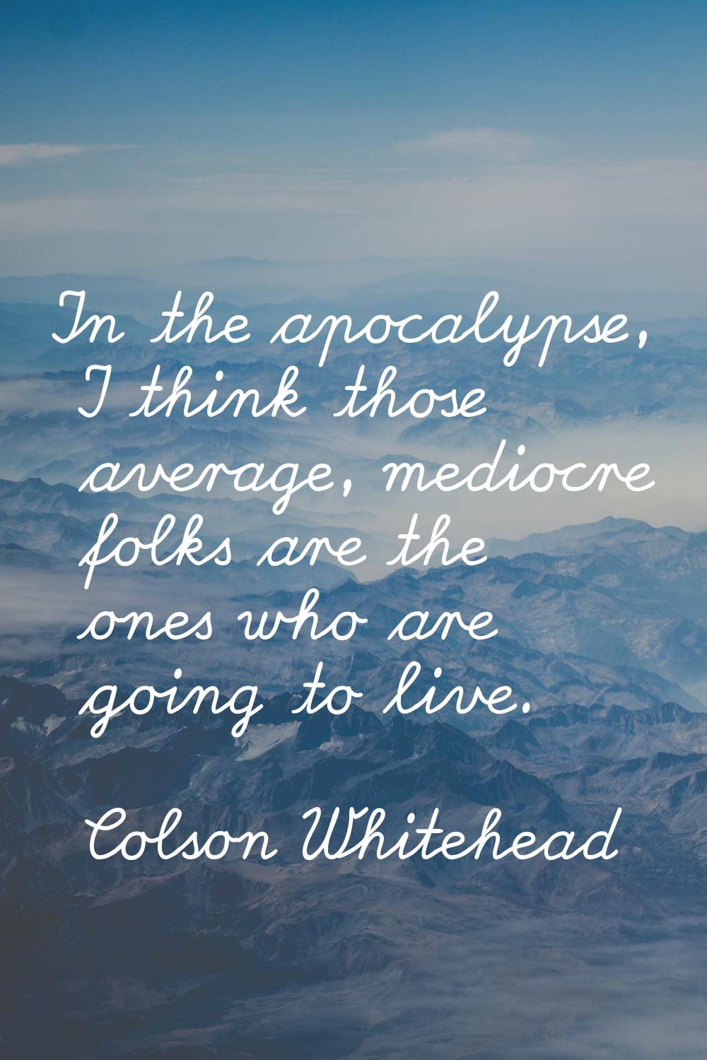 In the apocalypse, I think those average, mediocre folks are the ones who are going to live.
