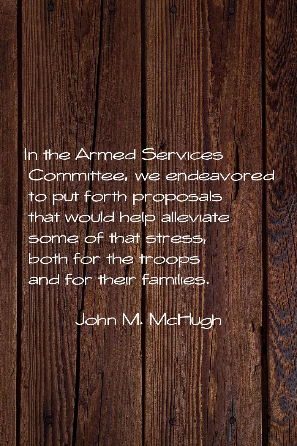 In the Armed Services Committee, we endeavored to put forth proposals that would help alleviate som