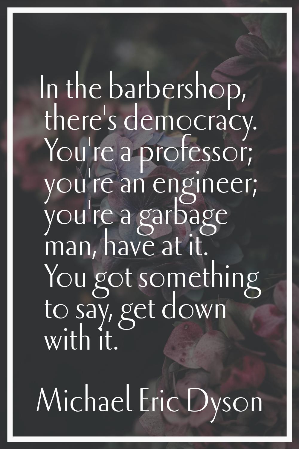 In the barbershop, there's democracy. You're a professor; you're an engineer; you're a garbage man,