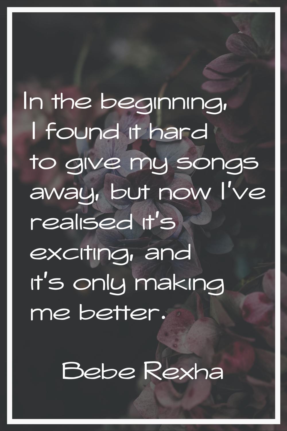 In the beginning, I found it hard to give my songs away, but now I've realised it's exciting, and i