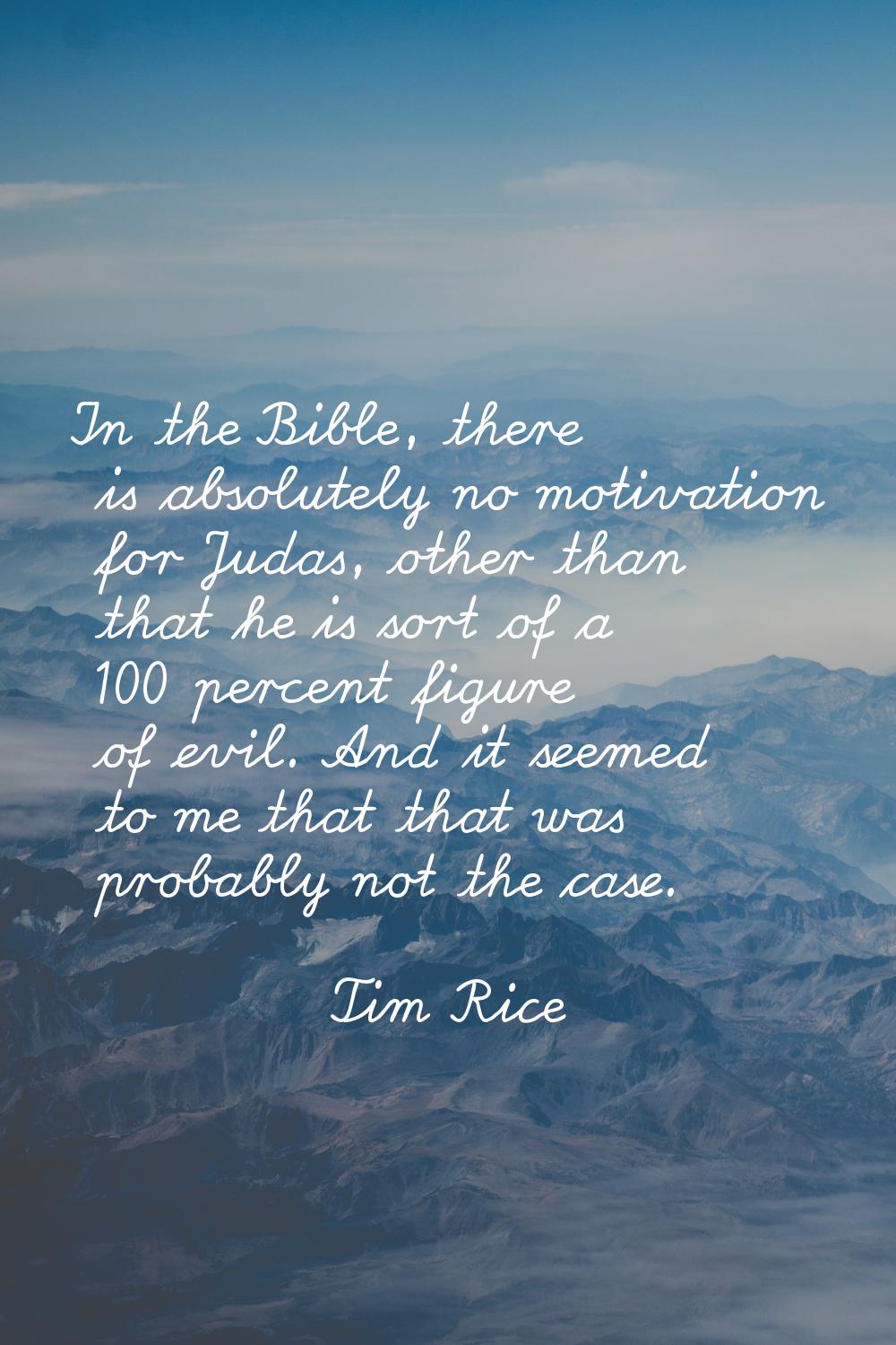 In the Bible, there is absolutely no motivation for Judas, other than that he is sort of a 100 perc