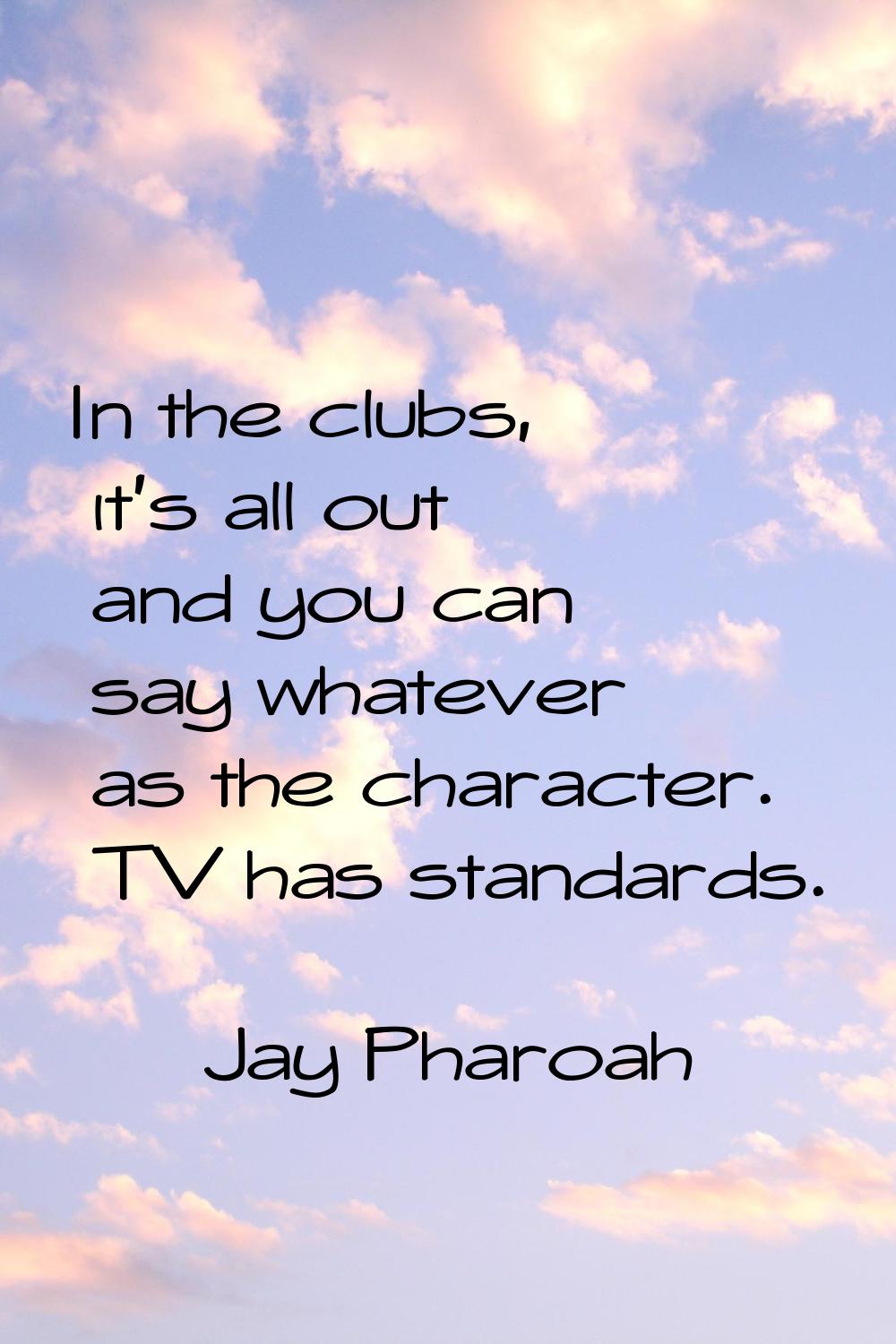 In the clubs, it's all out and you can say whatever as the character. TV has standards.