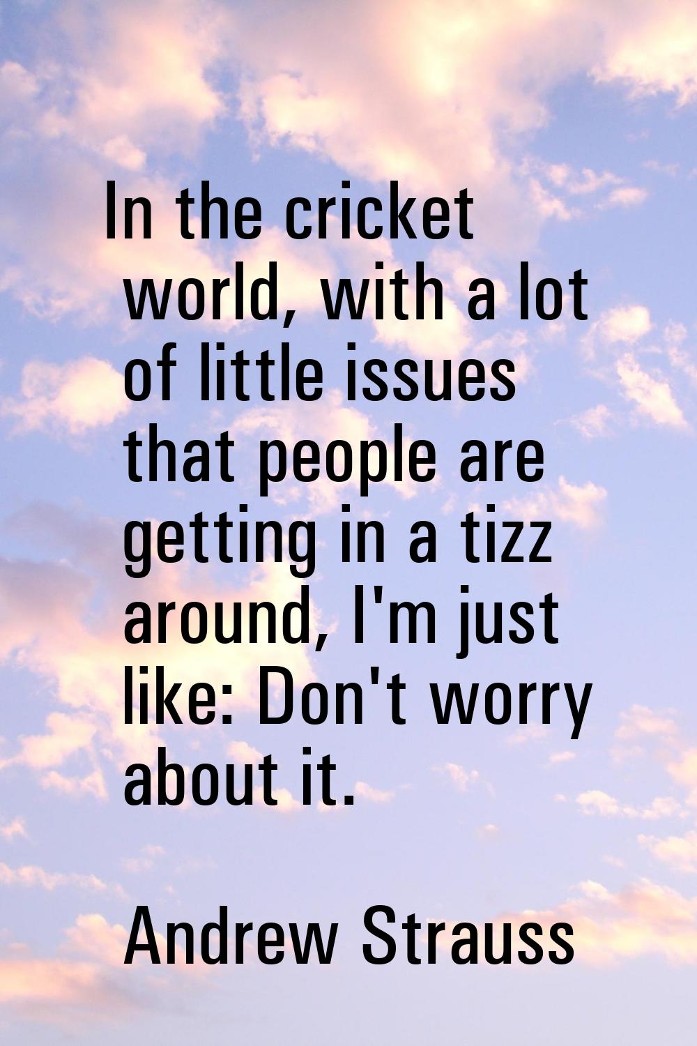 In the cricket world, with a lot of little issues that people are getting in a tizz around, I'm jus