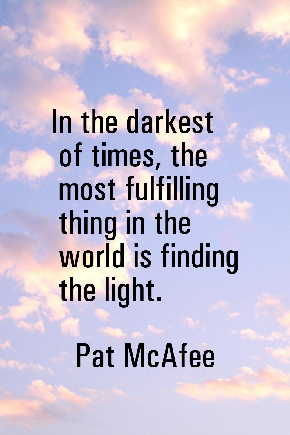 In the darkest of times, the most fulfilling thing in the world is finding the light.