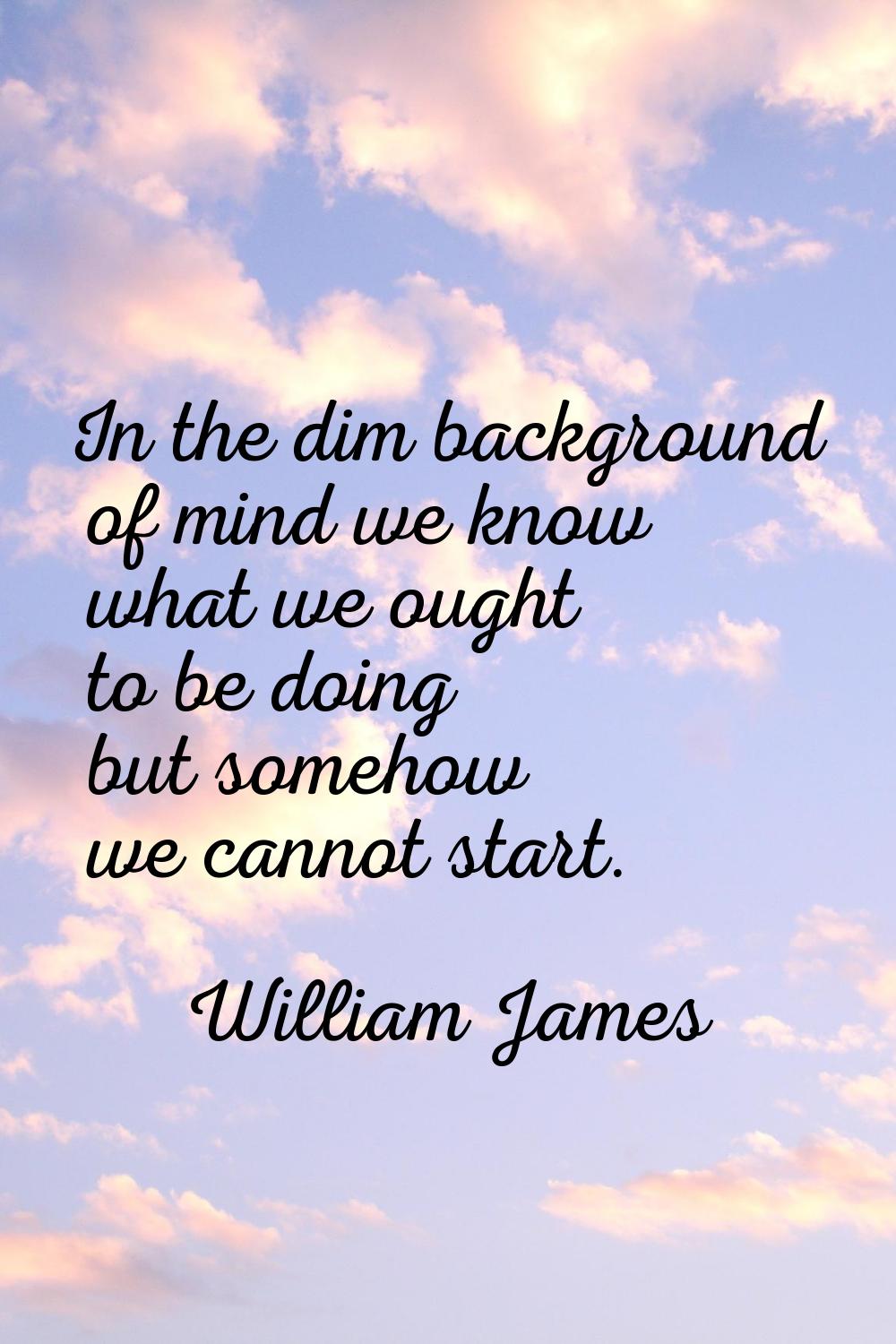 In the dim background of mind we know what we ought to be doing but somehow we cannot start.