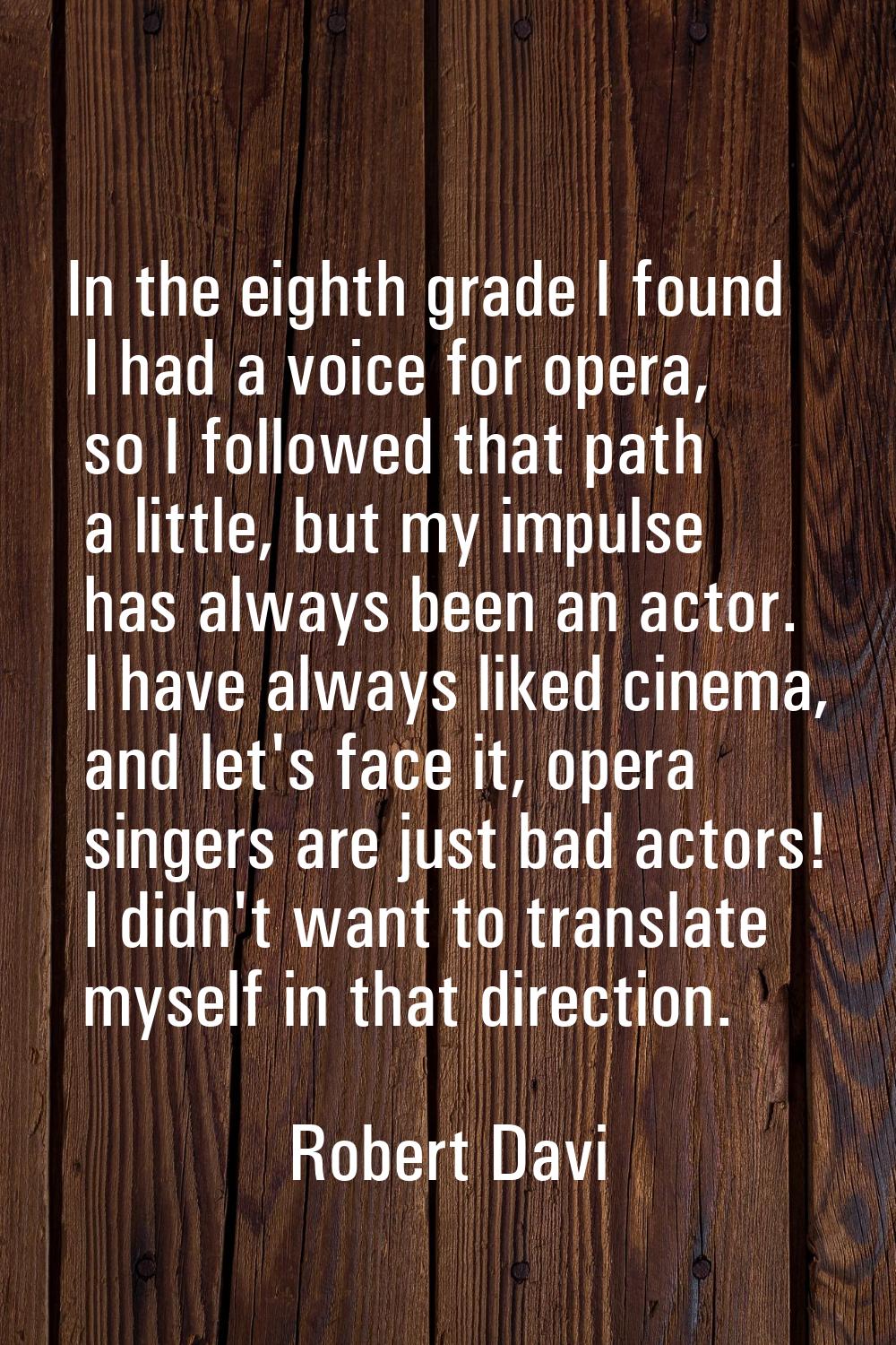 In the eighth grade I found I had a voice for opera, so I followed that path a little, but my impul