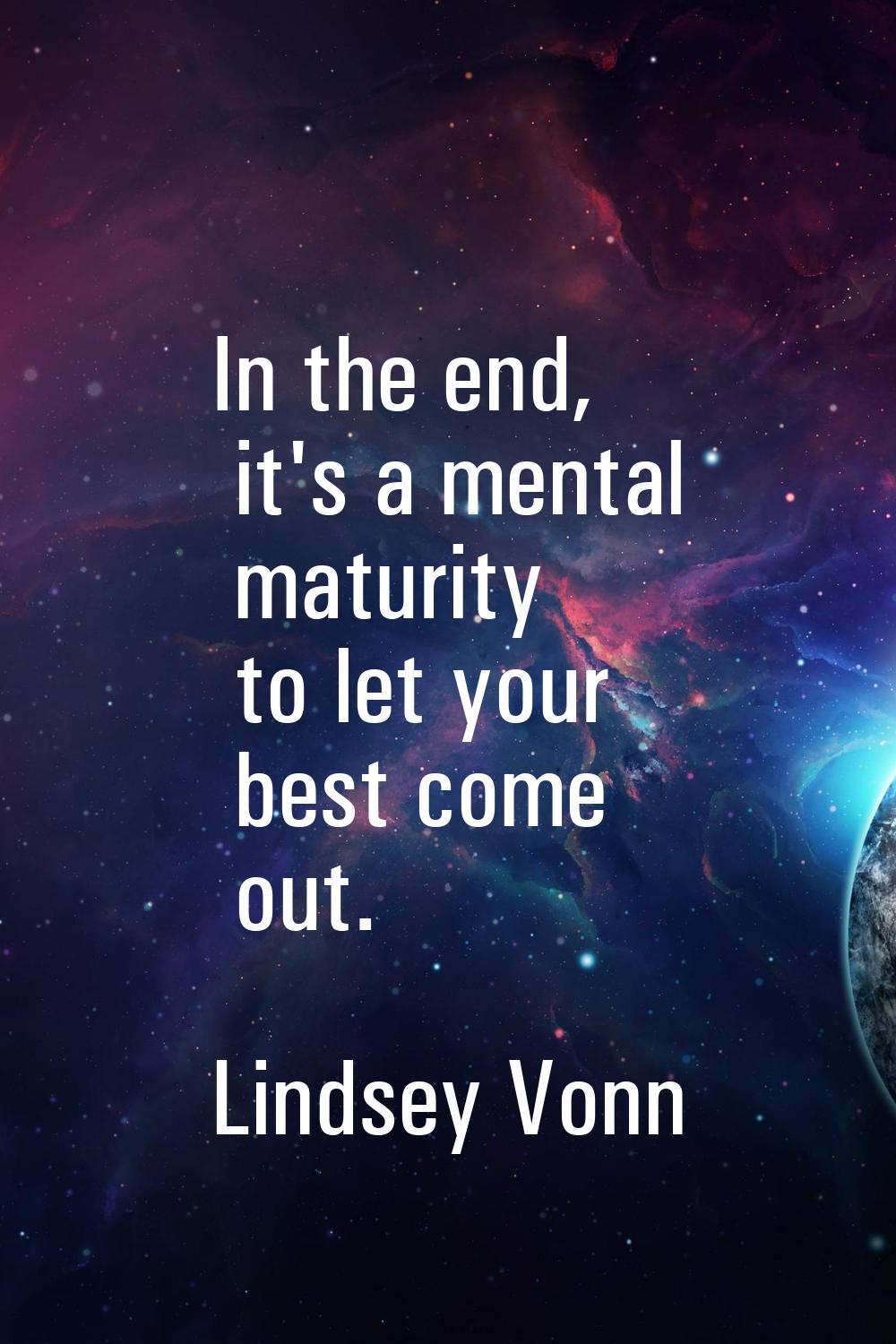 In the end, it's a mental maturity to let your best come out.