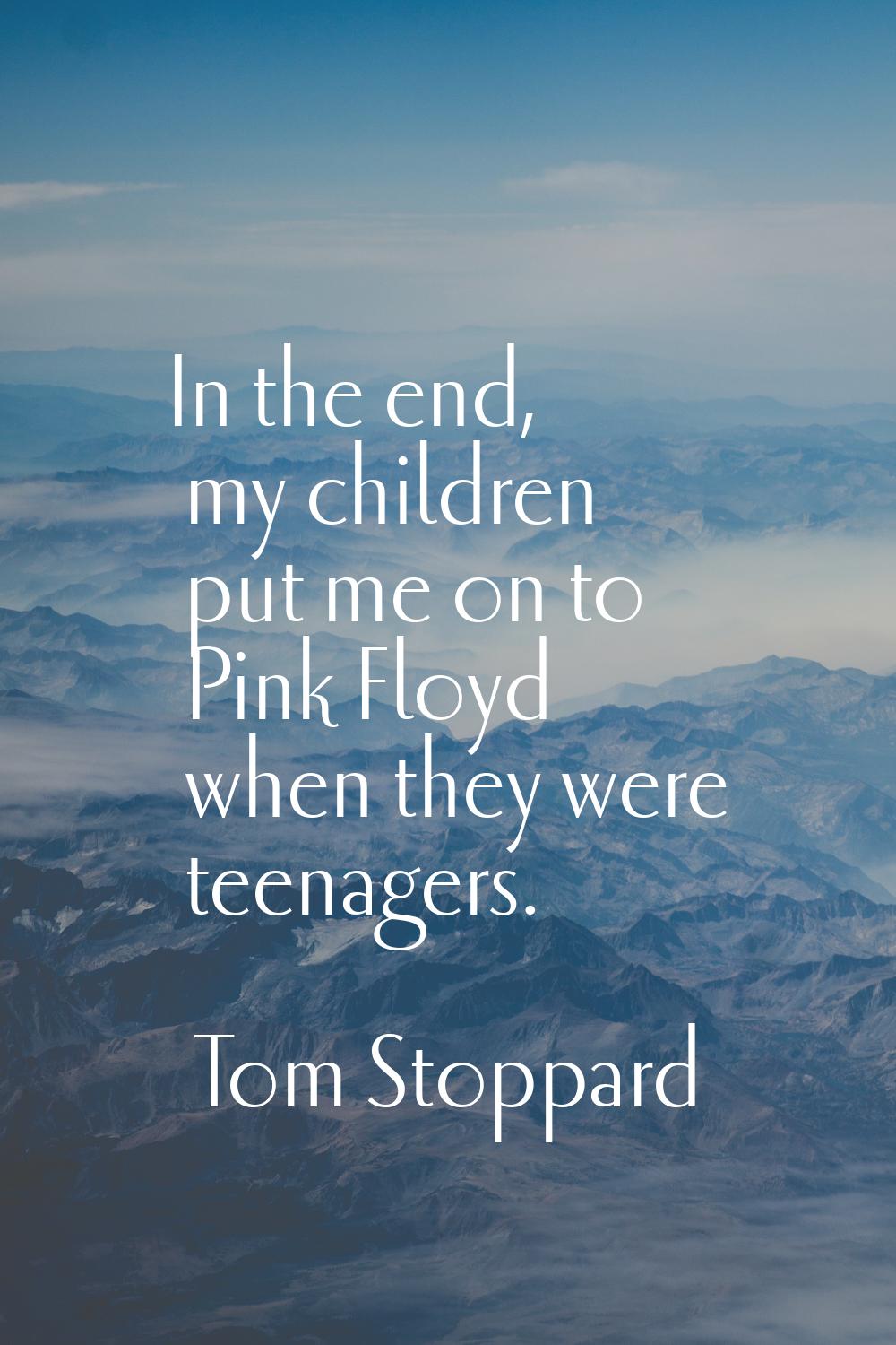 In the end, my children put me on to Pink Floyd when they were teenagers.