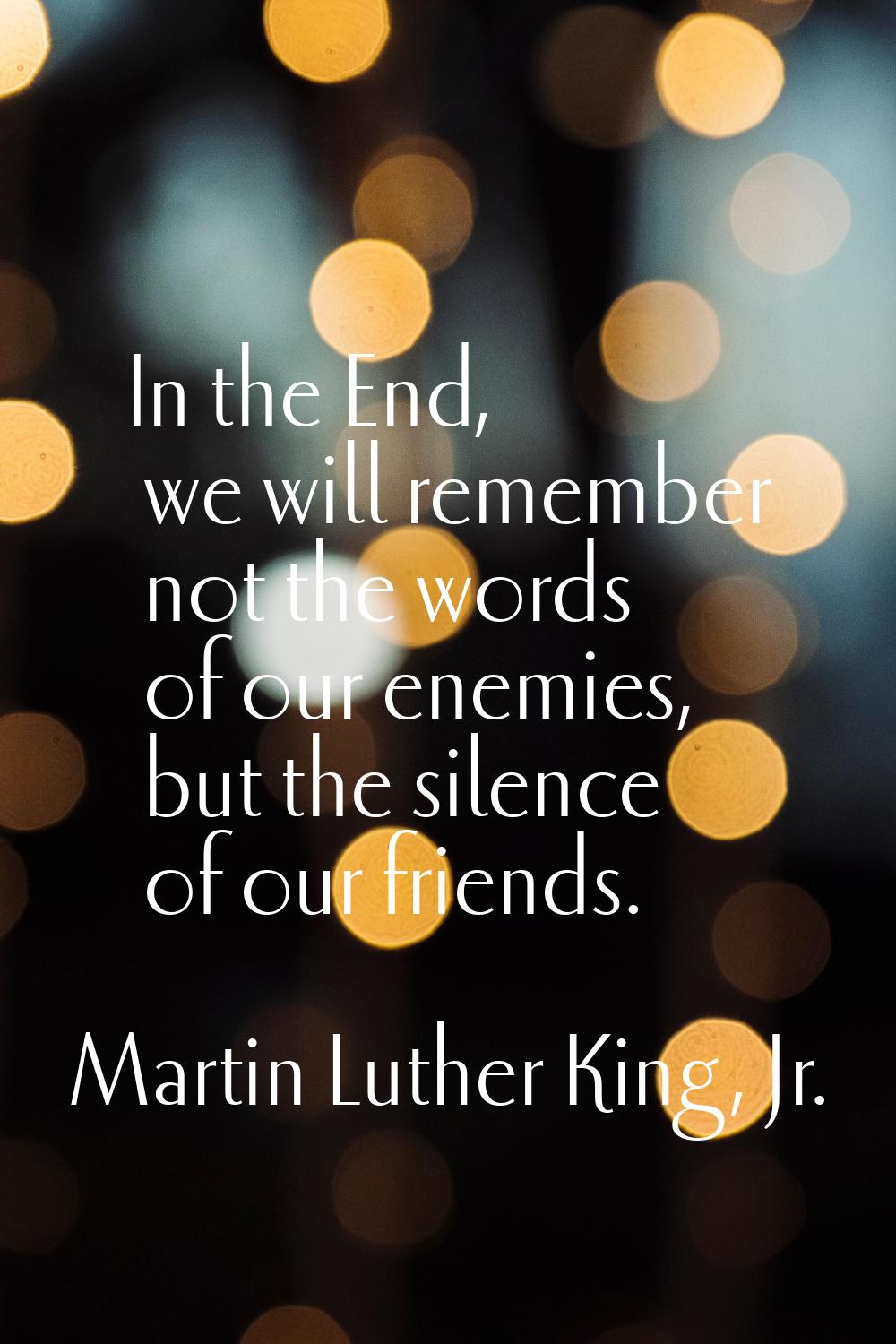 In the End, we will remember not the words of our enemies, but the silence of our friends.