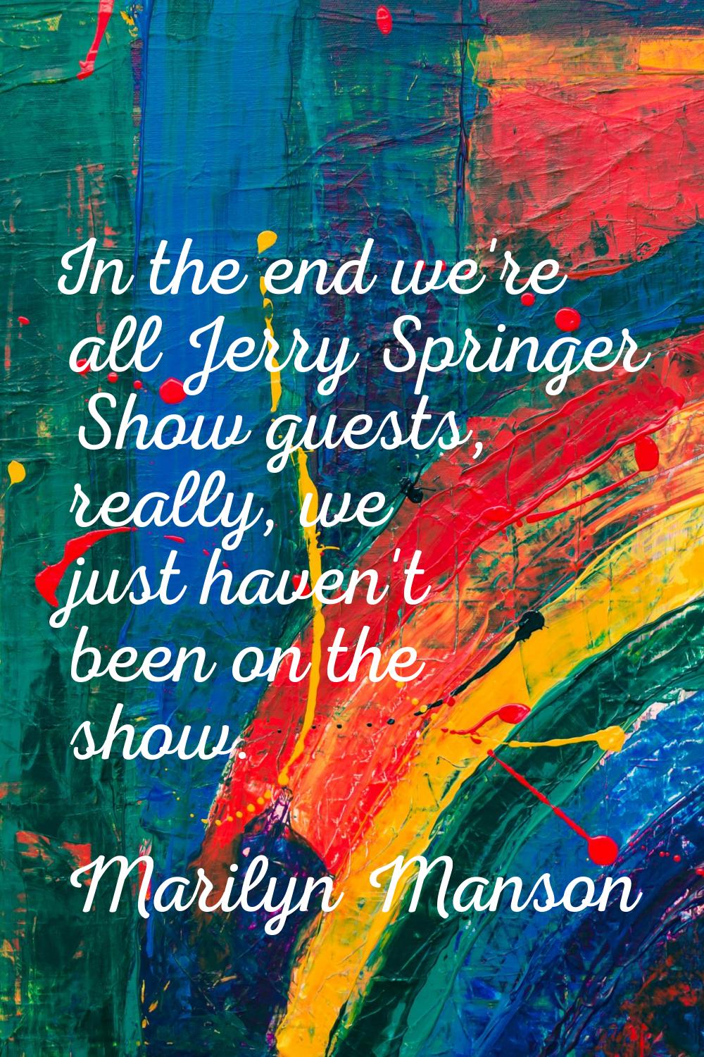 In the end we're all Jerry Springer Show guests, really, we just haven't been on the show.