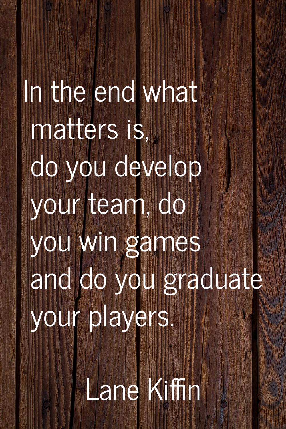 In the end what matters is, do you develop your team, do you win games and do you graduate your pla