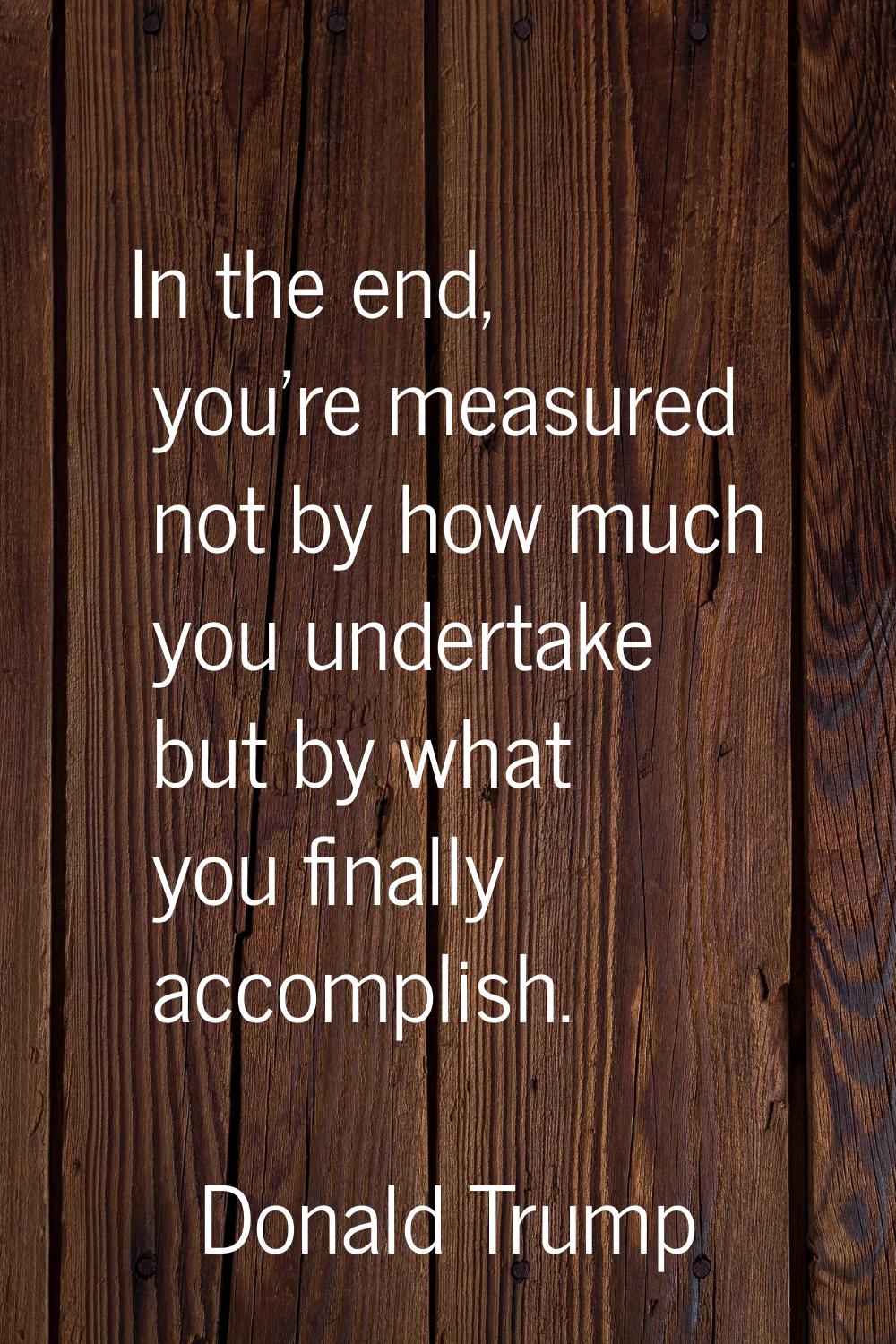 In the end, you're measured not by how much you undertake but by what you finally accomplish.