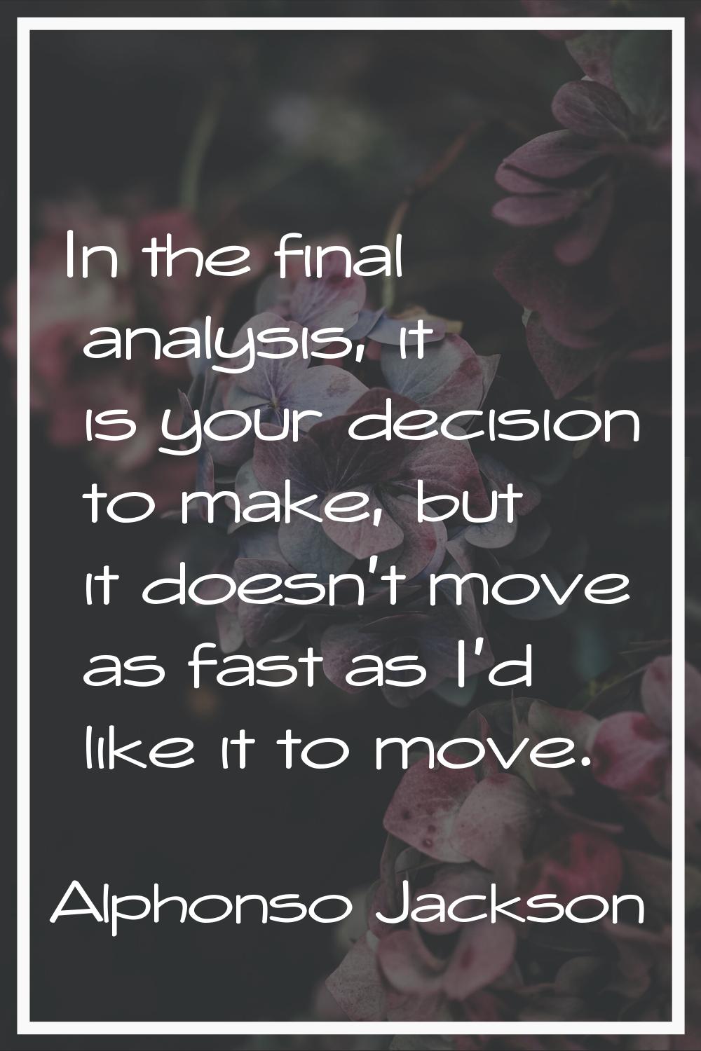 In the final analysis, it is your decision to make, but it doesn't move as fast as I'd like it to m