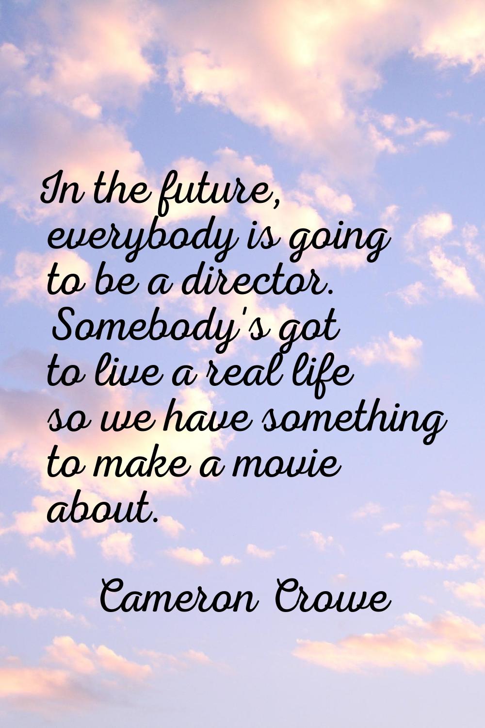 In the future, everybody is going to be a director. Somebody's got to live a real life so we have s
