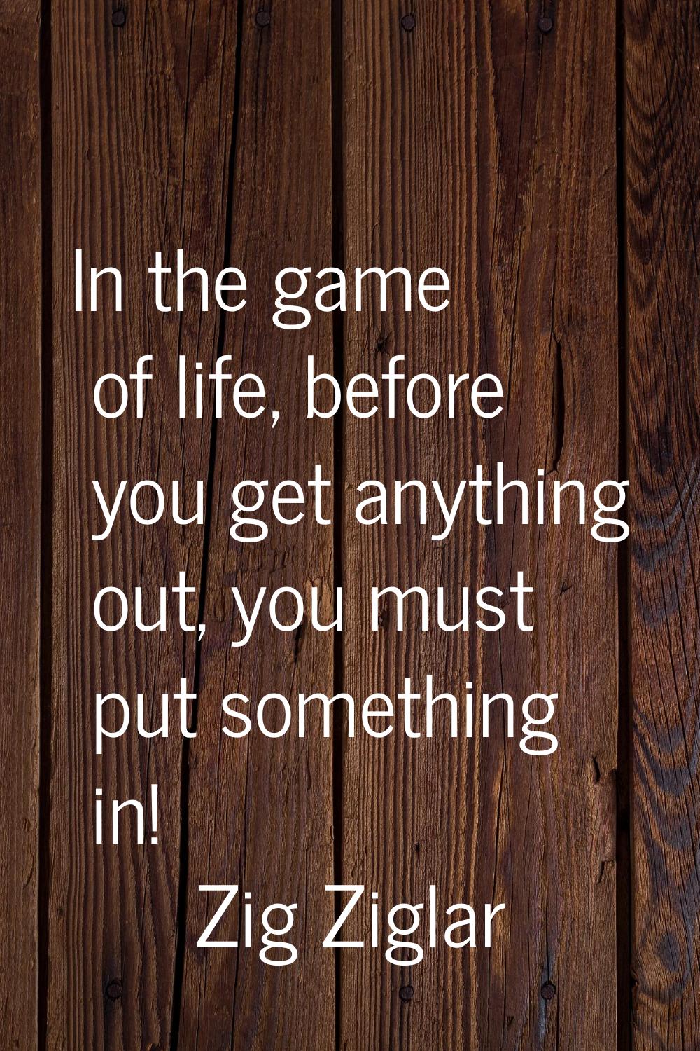In the game of life, before you get anything out, you must put something in!