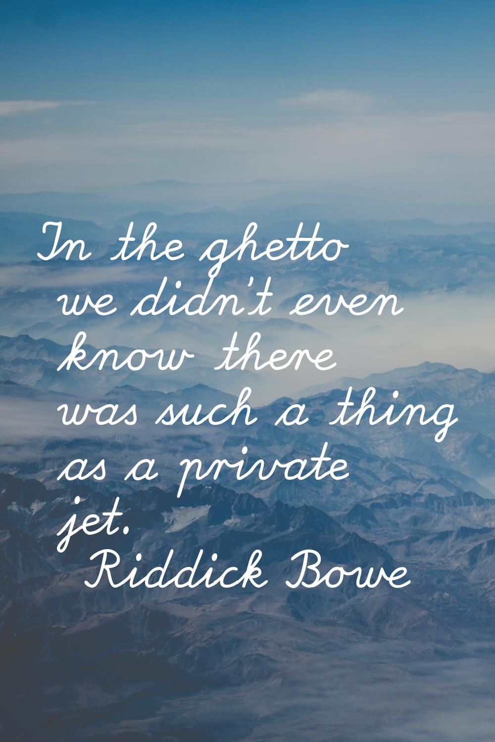In the ghetto we didn't even know there was such a thing as a private jet.