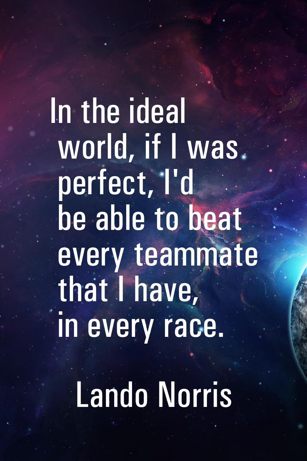 In the ideal world, if I was perfect, I'd be able to beat every teammate that I have, in every race