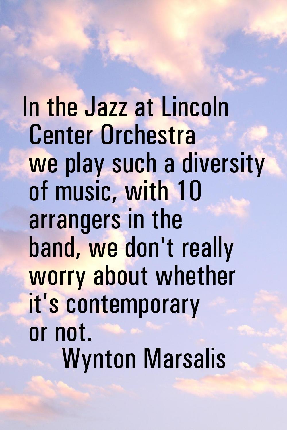 In the Jazz at Lincoln Center Orchestra we play such a diversity of music, with 10 arrangers in the