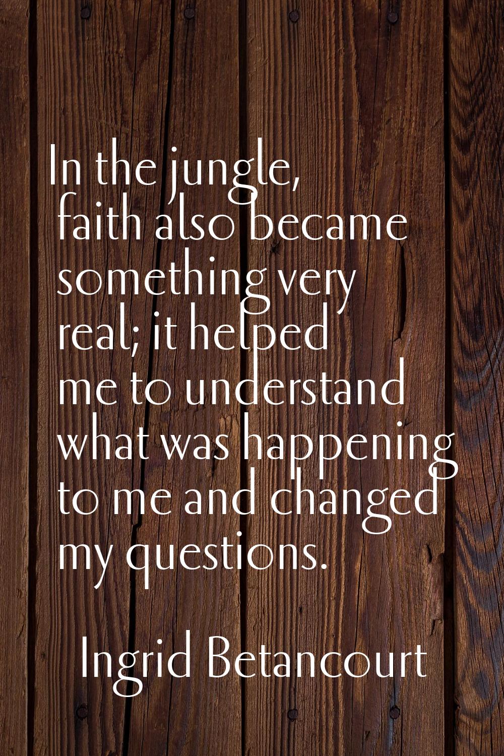 In the jungle, faith also became something very real; it helped me to understand what was happening