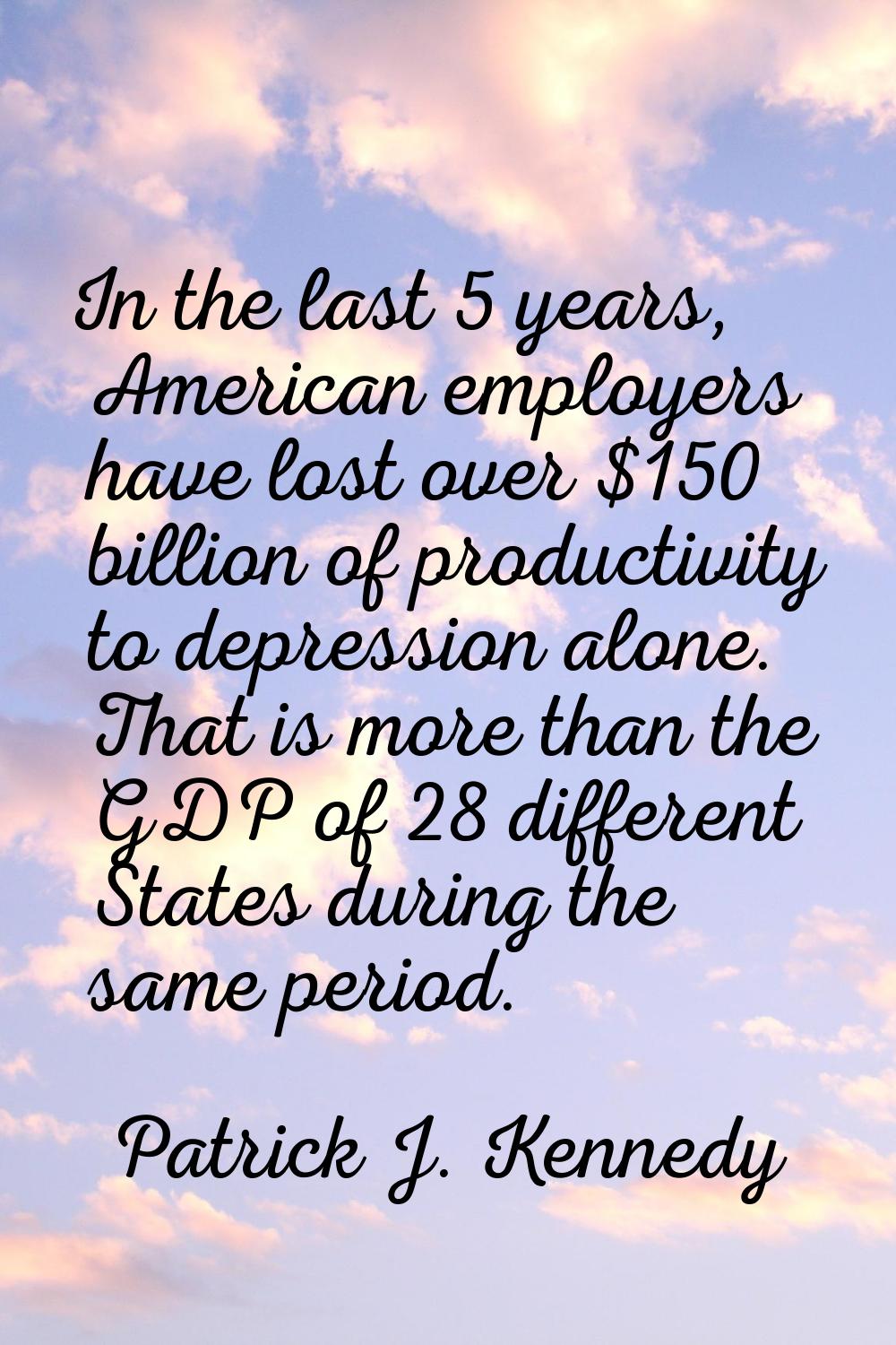 In the last 5 years, American employers have lost over $150 billion of productivity to depression a