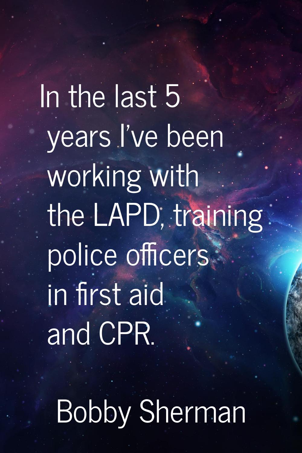 In the last 5 years I've been working with the LAPD, training police officers in first aid and CPR.