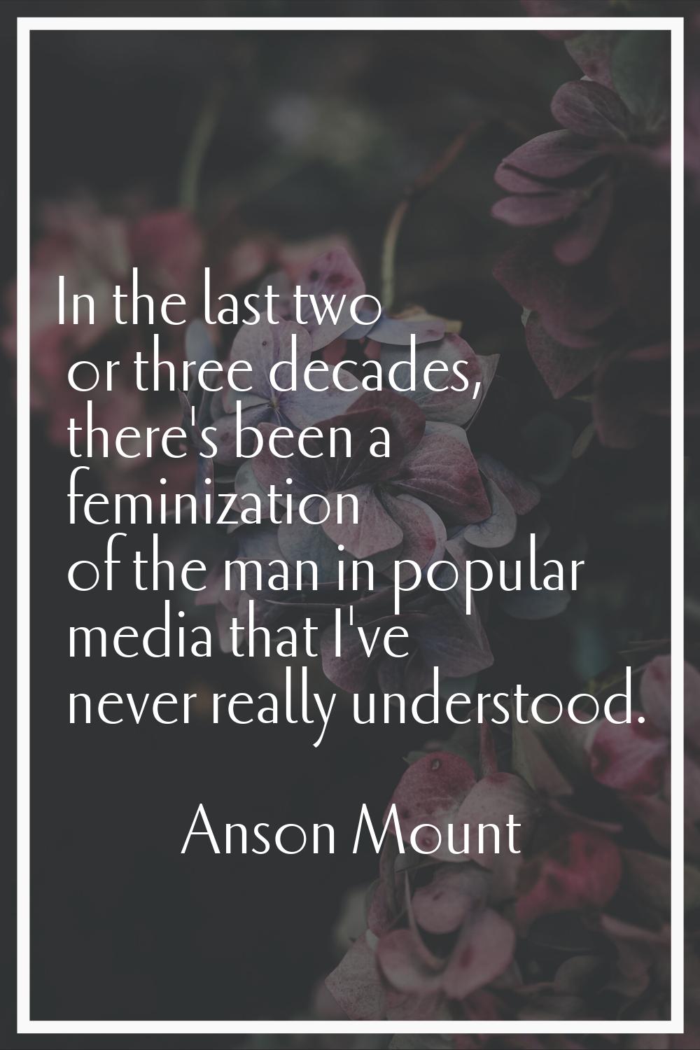 In the last two or three decades, there's been a feminization of the man in popular media that I've