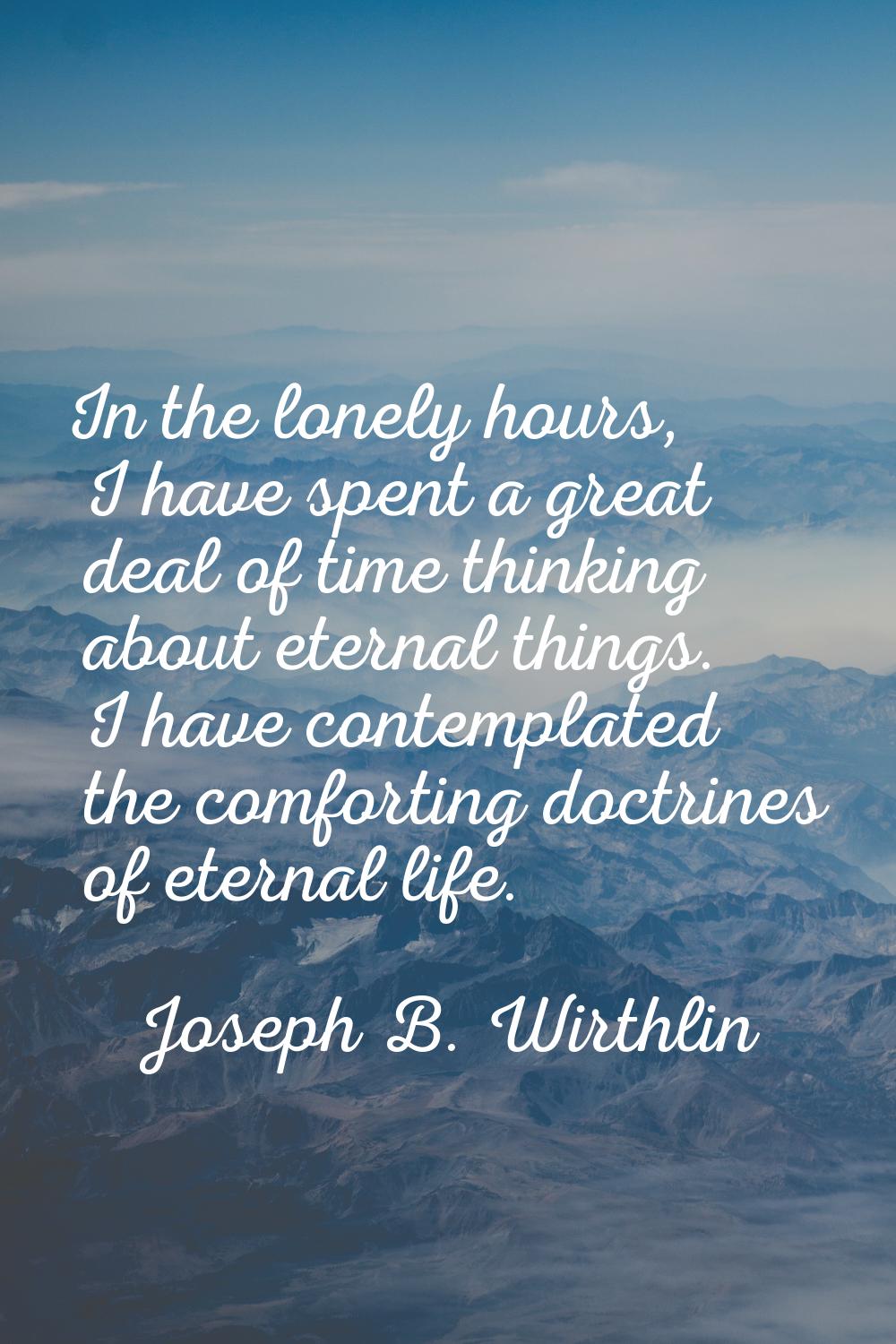 In the lonely hours, I have spent a great deal of time thinking about eternal things. I have contem