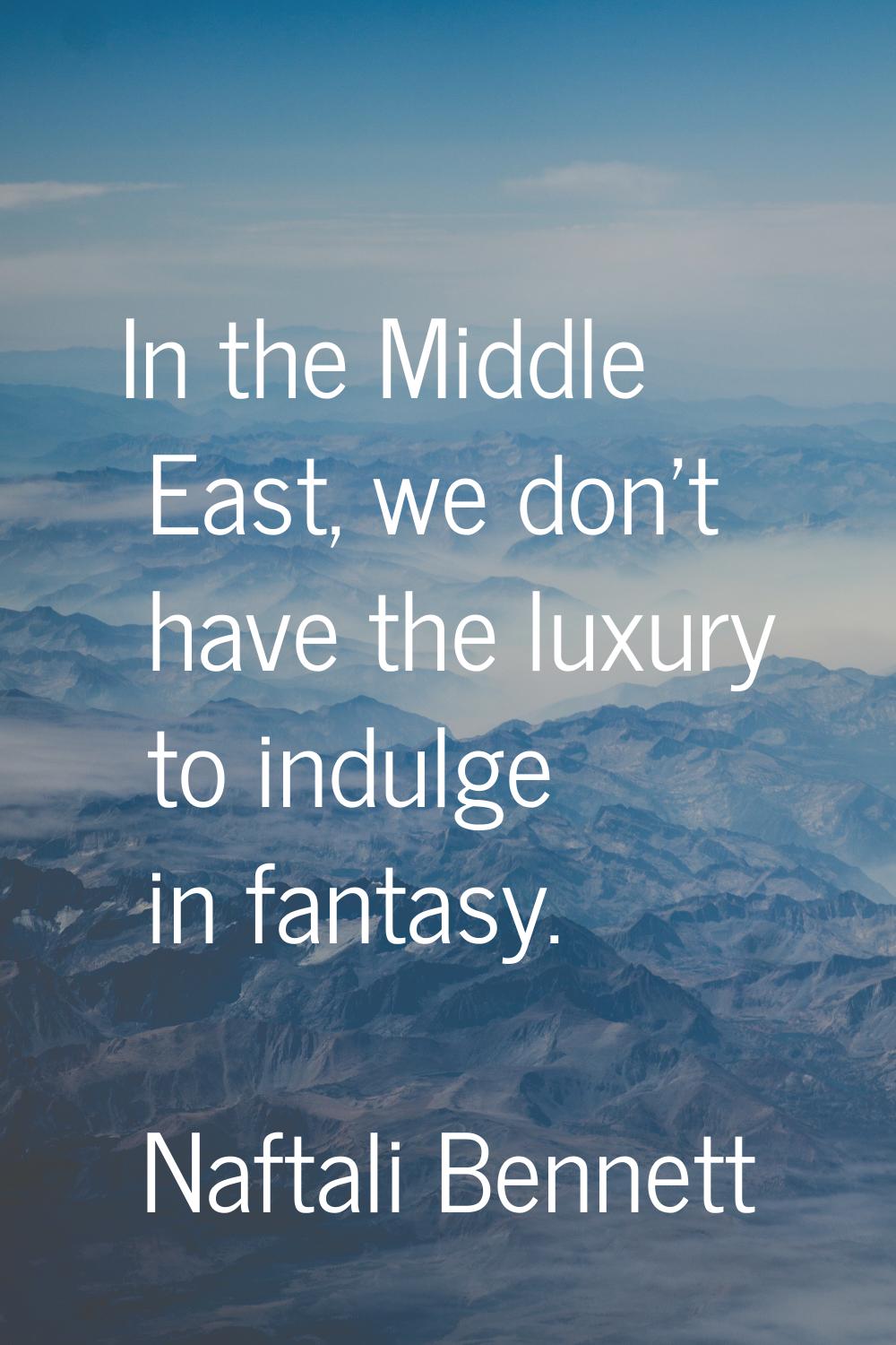 In the Middle East, we don't have the luxury to indulge in fantasy.