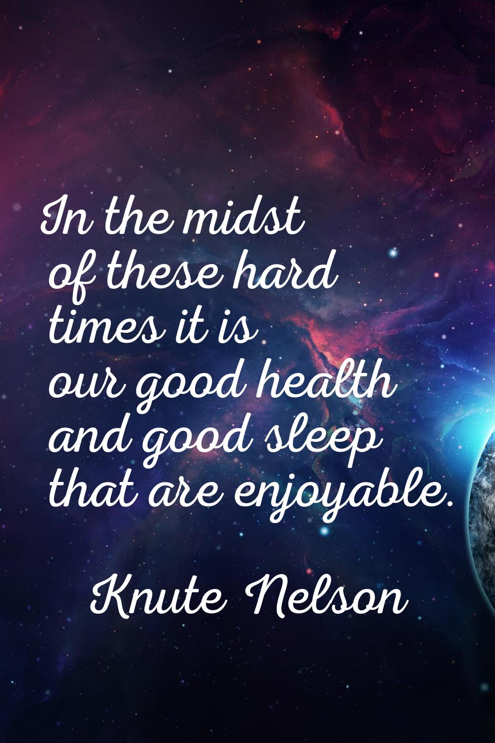 In the midst of these hard times it is our good health and good sleep that are enjoyable.