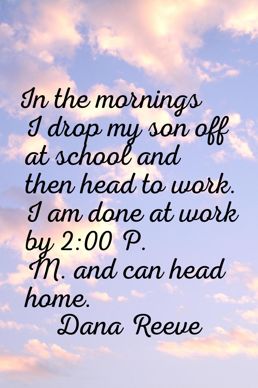 In the mornings I drop my son off at school and then head to work. I am done at work by 2:00 P. M. 