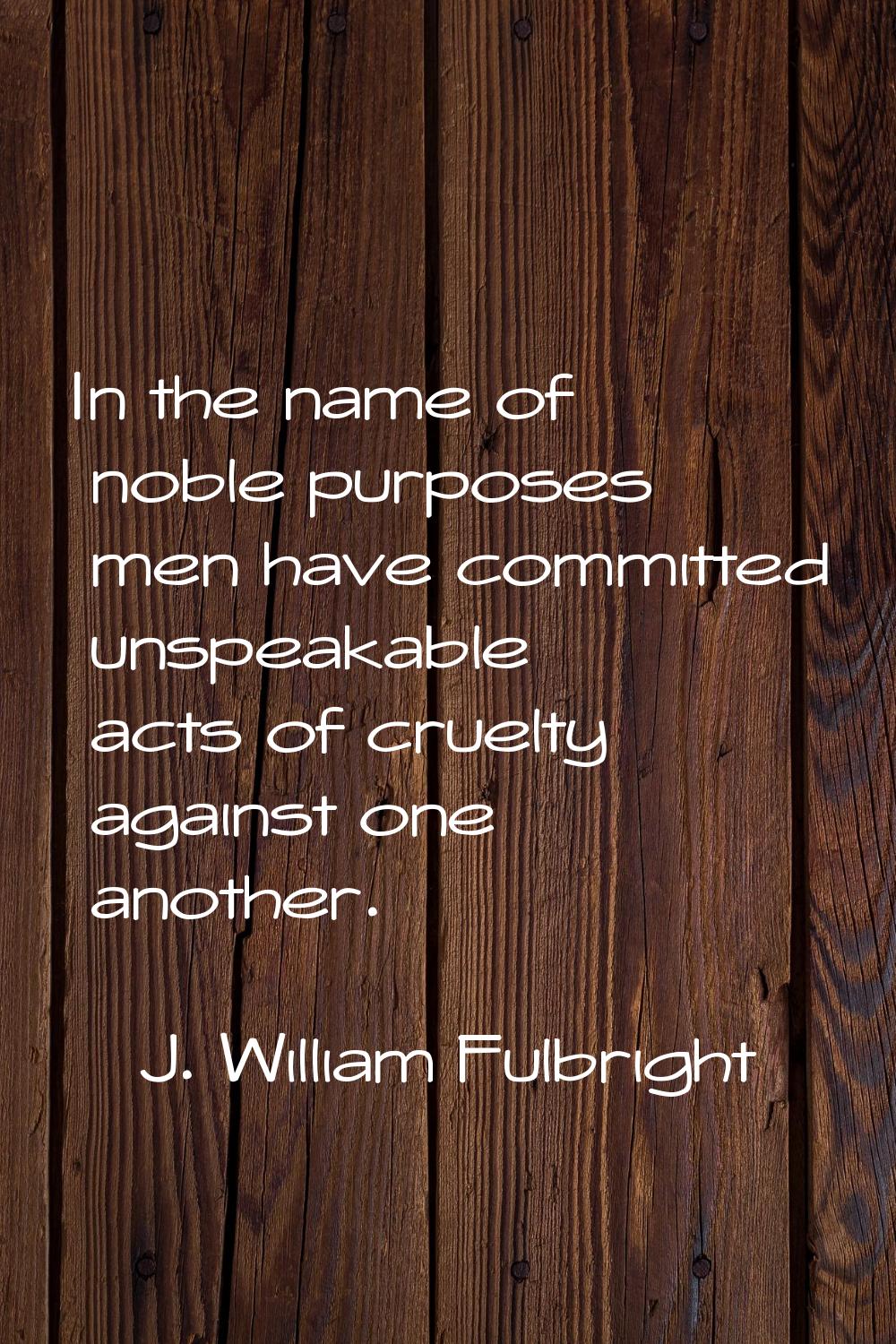 In the name of noble purposes men have committed unspeakable acts of cruelty against one another.