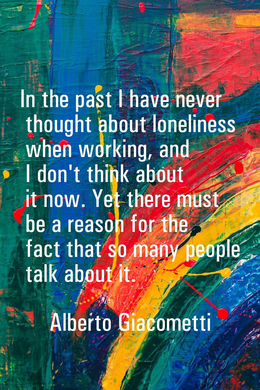 In the past I have never thought about loneliness when working, and I don't think about it now. Yet