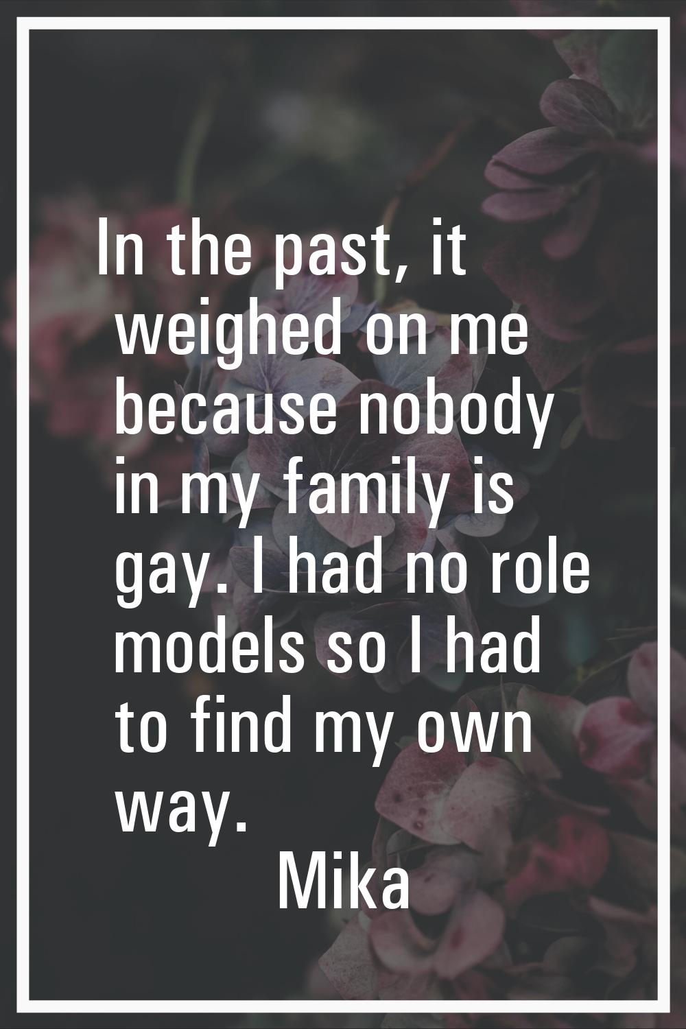 In the past, it weighed on me because nobody in my family is gay. I had no role models so I had to 