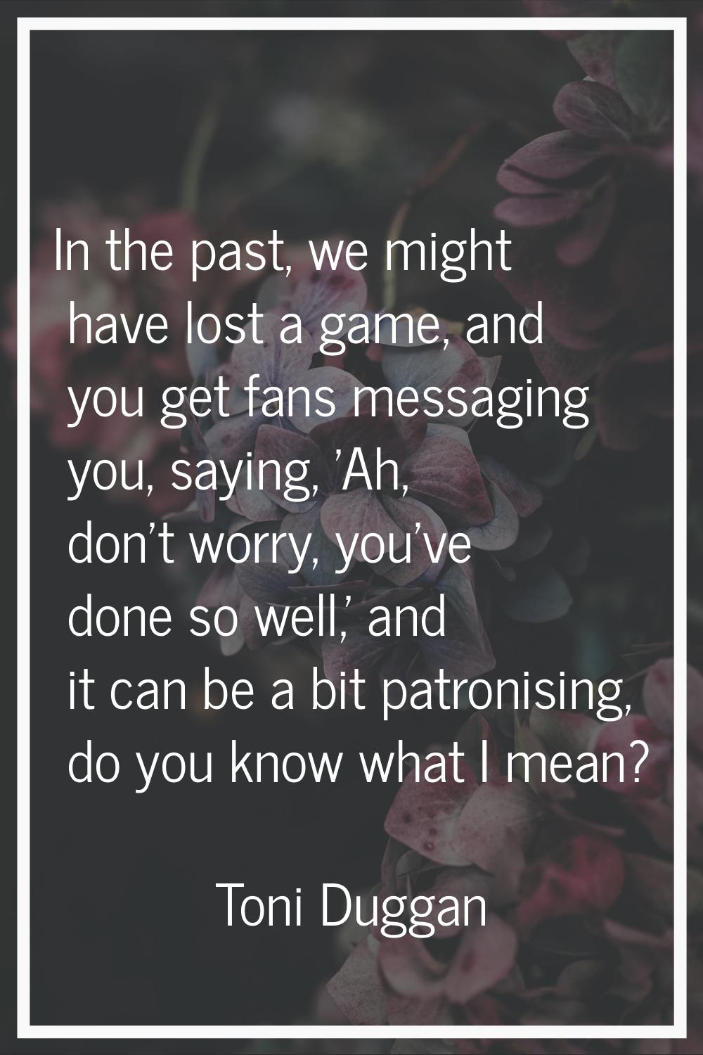 In the past, we might have lost a game, and you get fans messaging you, saying, 'Ah, don't worry, y