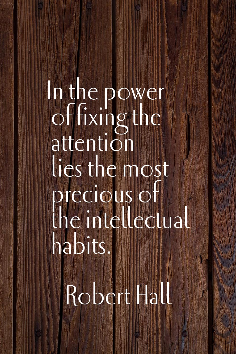 In the power of fixing the attention lies the most precious of the intellectual habits.