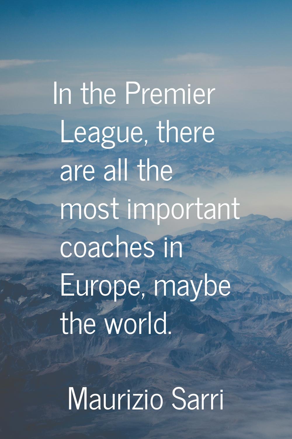 In the Premier League, there are all the most important coaches in Europe, maybe the world.