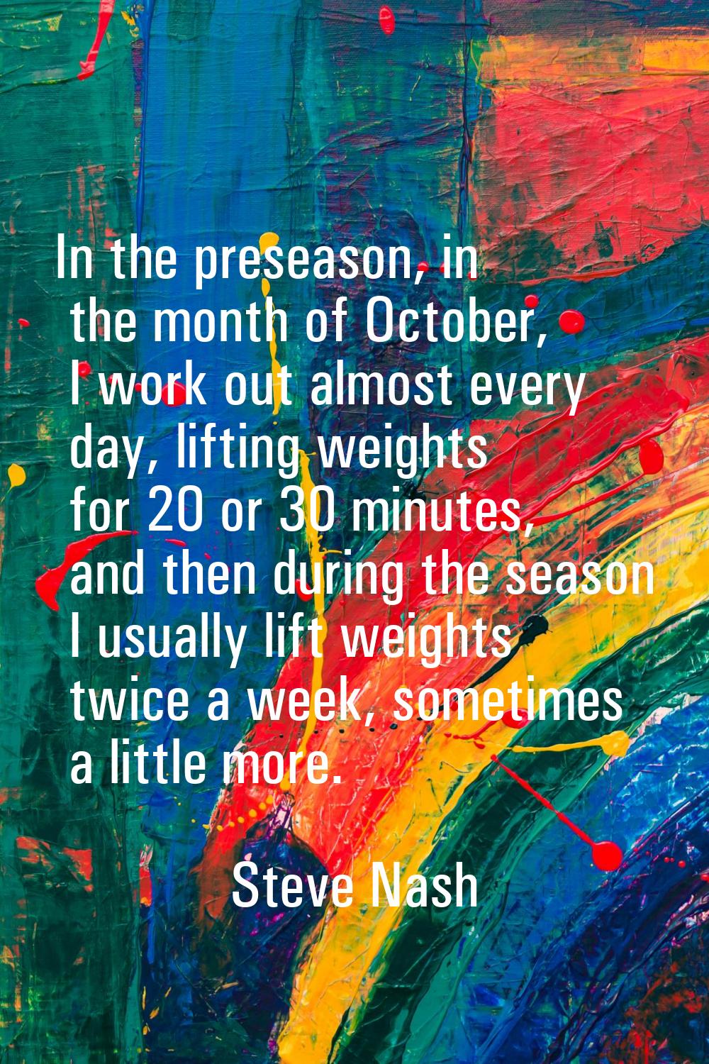 In the preseason, in the month of October, I work out almost every day, lifting weights for 20 or 3