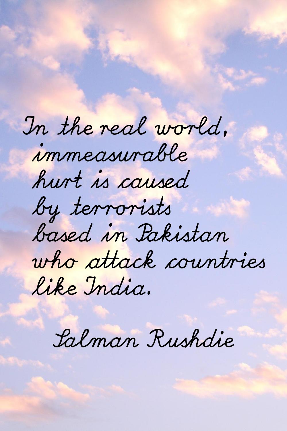 In the real world, immeasurable hurt is caused by terrorists based in Pakistan who attack countries