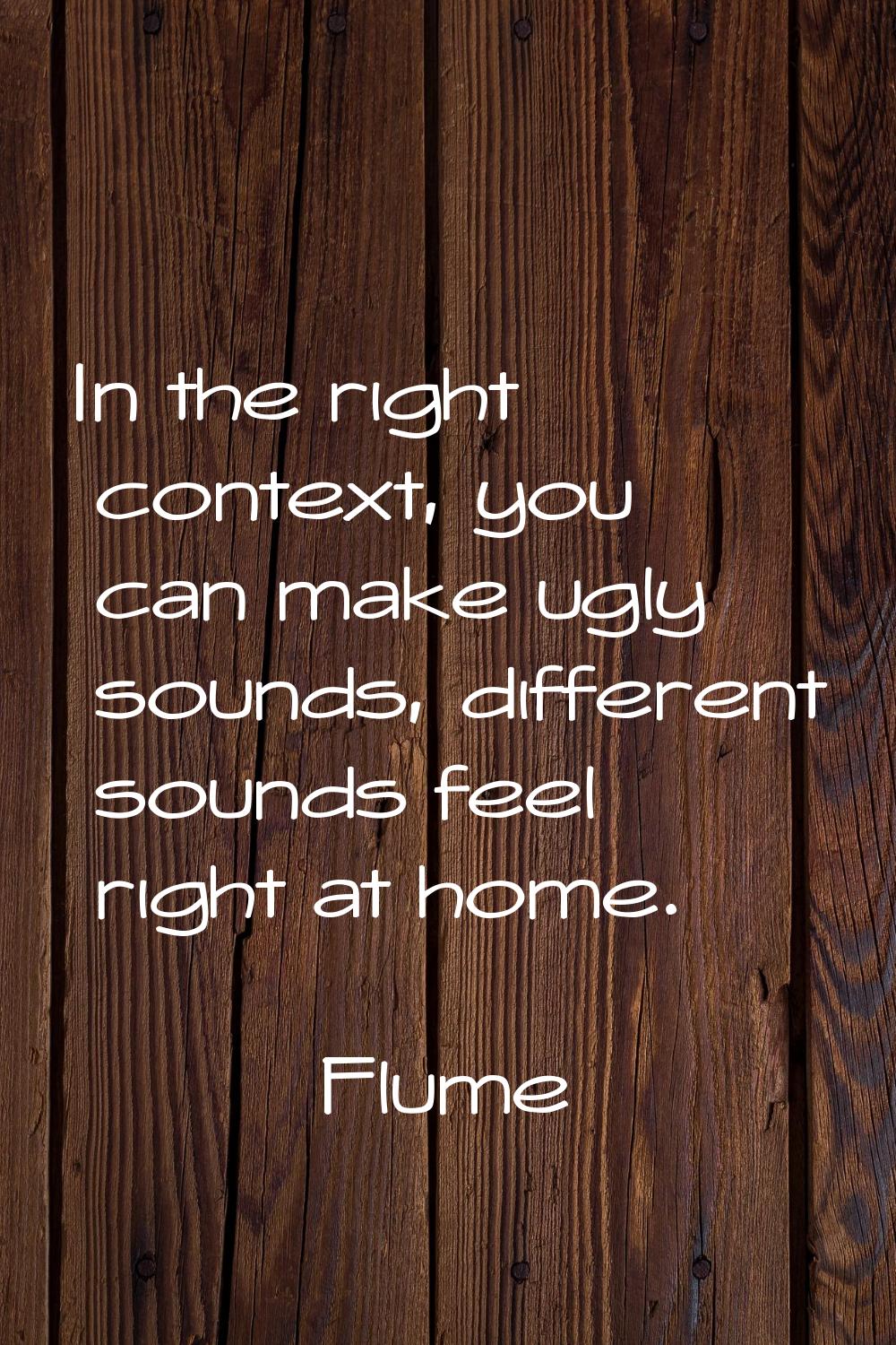 In the right context, you can make ugly sounds, different sounds feel right at home.