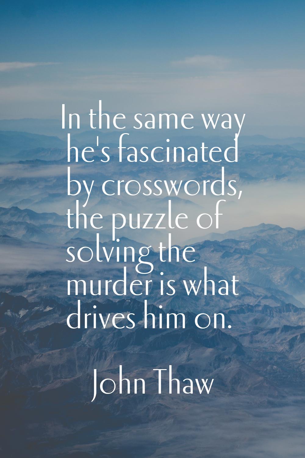 In the same way he's fascinated by crosswords, the puzzle of solving the murder is what drives him 