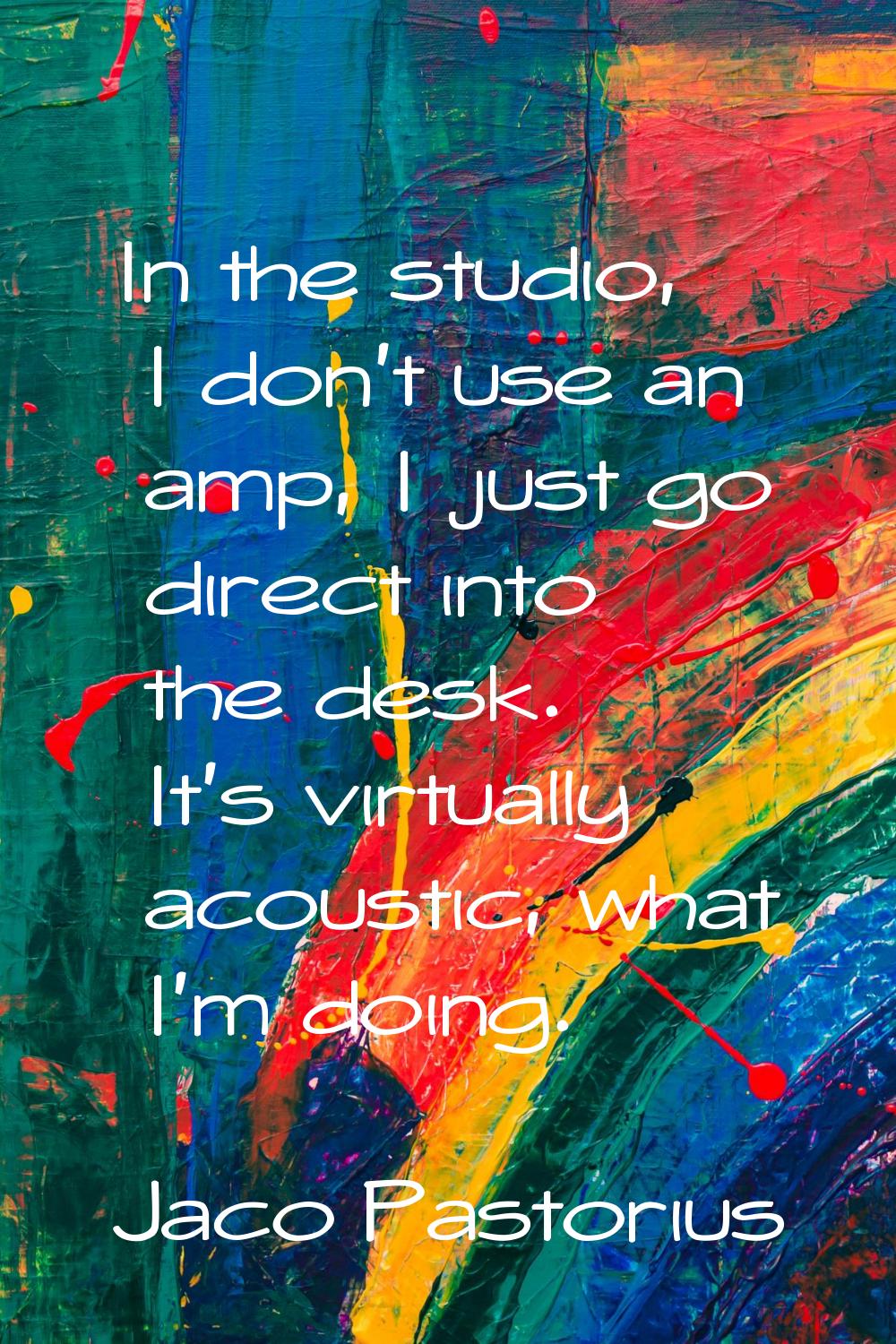 In the studio, I don't use an amp, I just go direct into the desk. It's virtually acoustic, what I'