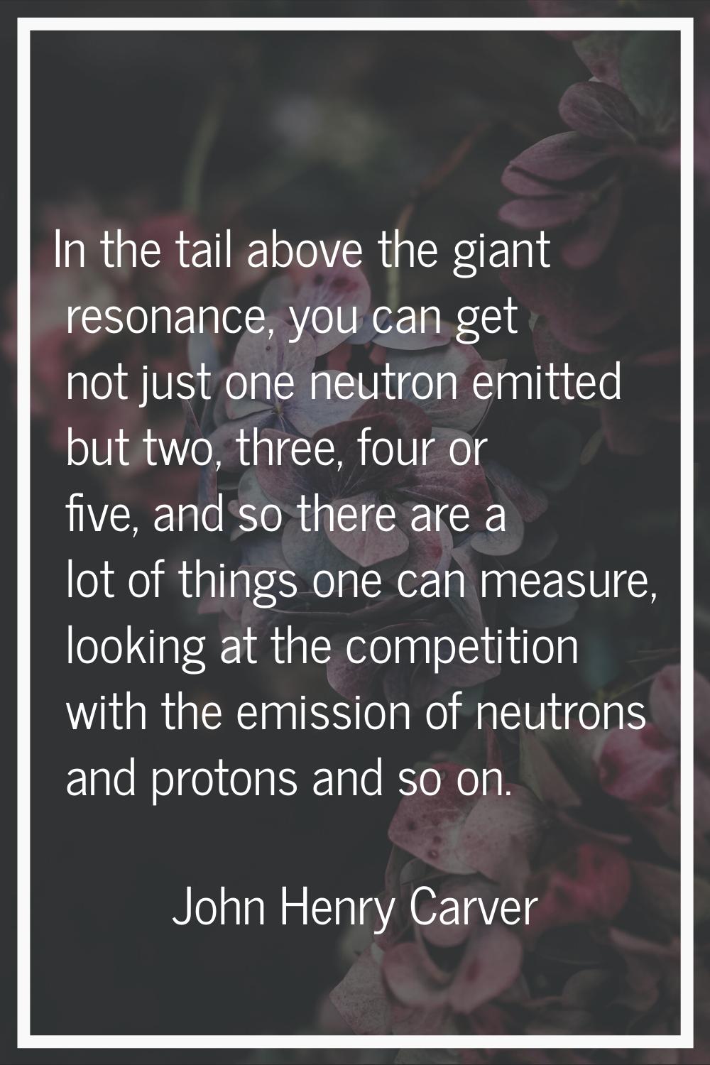 In the tail above the giant resonance, you can get not just one neutron emitted but two, three, fou