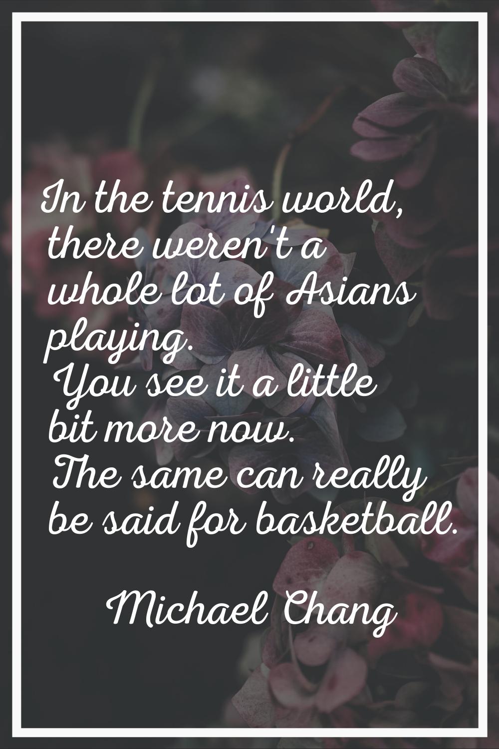 In the tennis world, there weren't a whole lot of Asians playing. You see it a little bit more now.