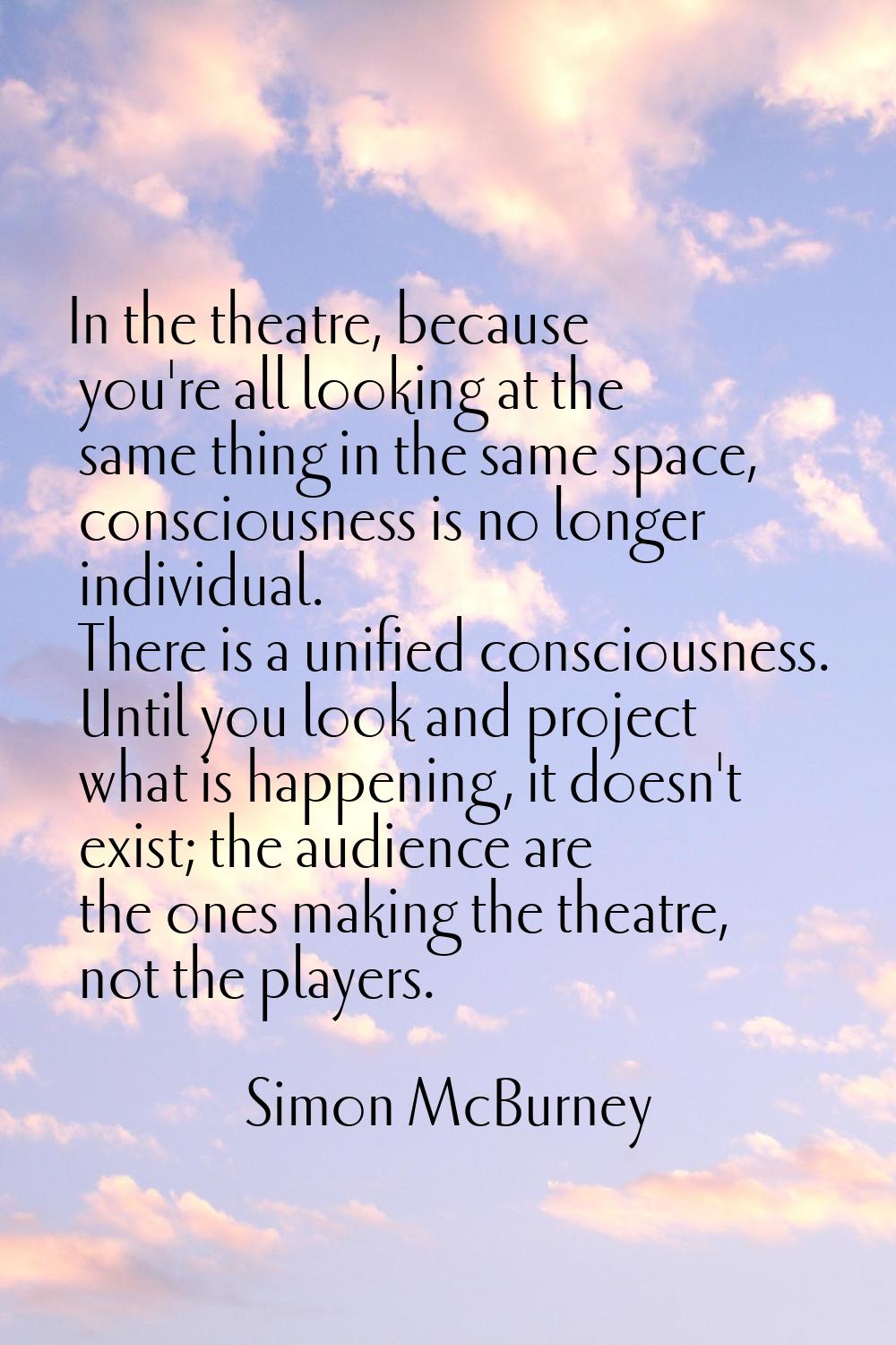 In the theatre, because you're all looking at the same thing in the same space, consciousness is no