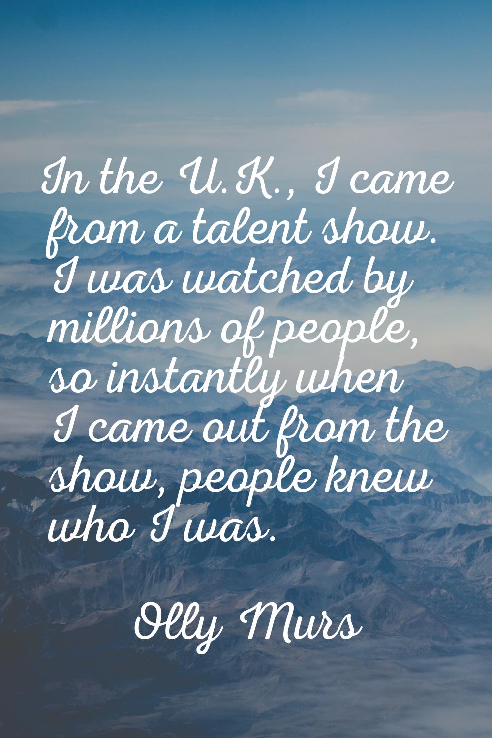 In the U.K., I came from a talent show. I was watched by millions of people, so instantly when I ca