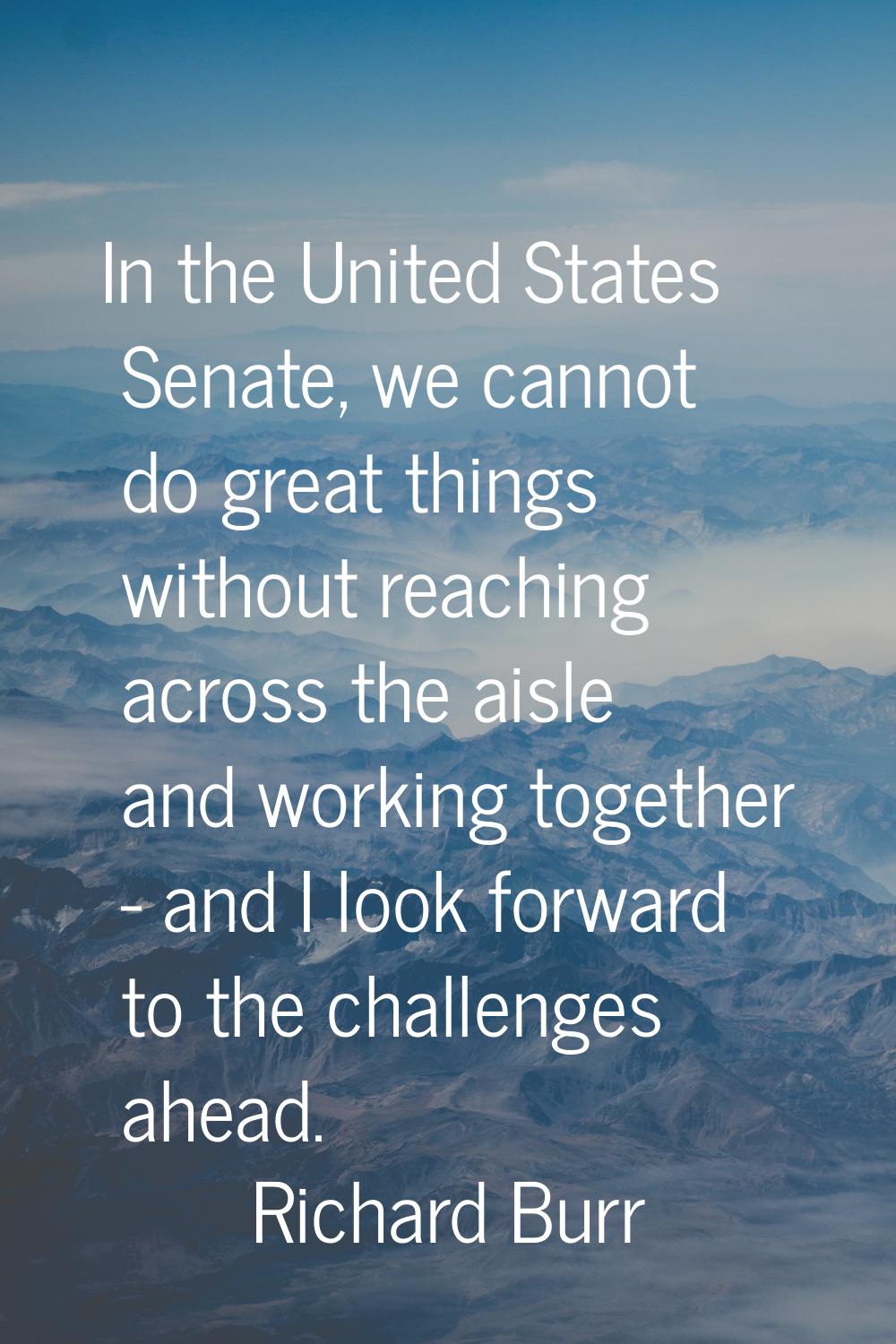 In the United States Senate, we cannot do great things without reaching across the aisle and workin
