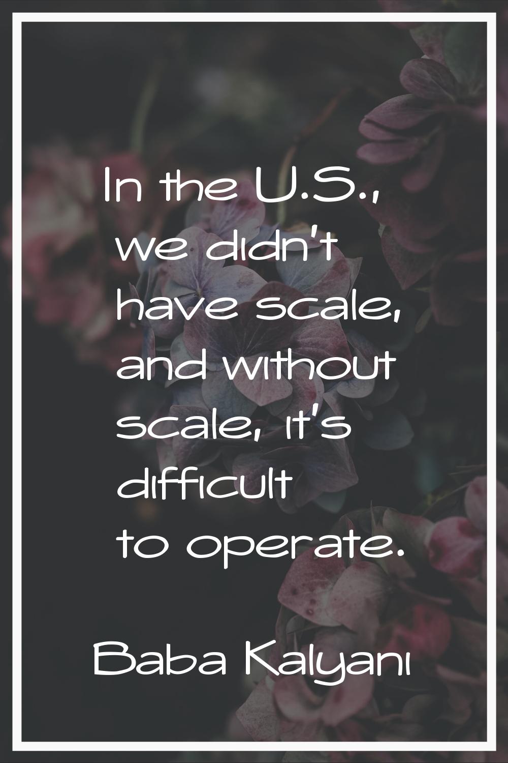 In the U.S., we didn't have scale, and without scale, it's difficult to operate.