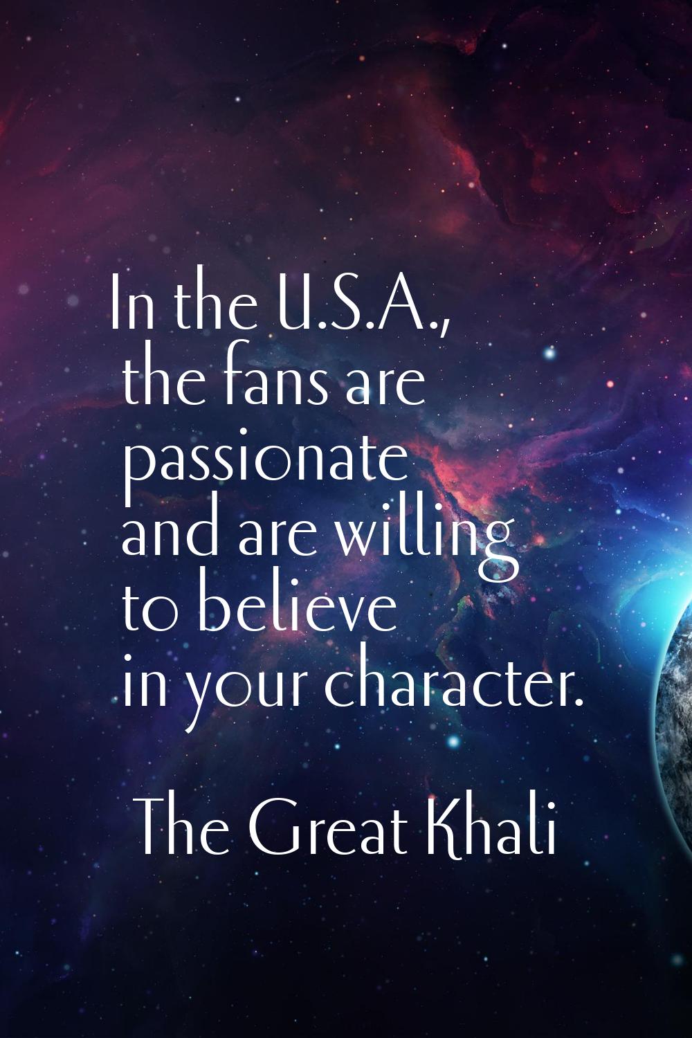 In the U.S.A., the fans are passionate and are willing to believe in your character.