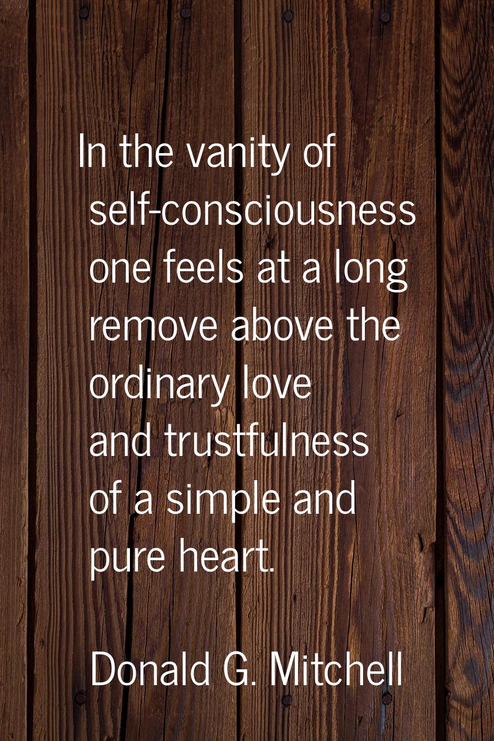 In the vanity of self-consciousness one feels at a long remove above the ordinary love and trustful
